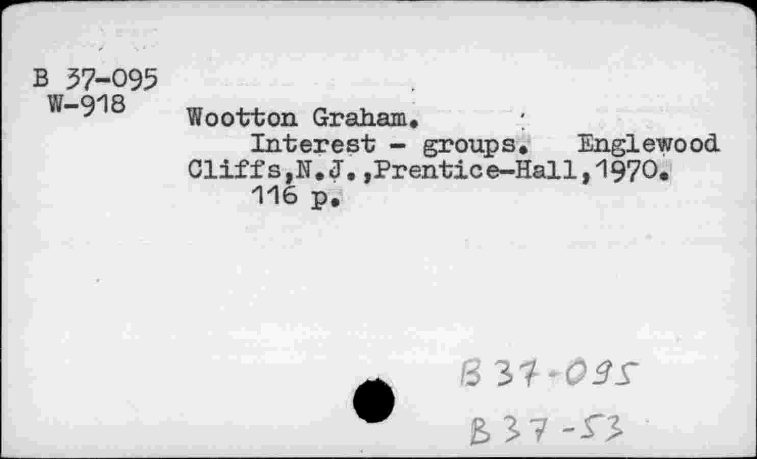 ﻿B 57-095
W-918
Wootton Graham. :
Interest - groups. Englewood Cliffs,N.J.,Prentice-Hall,1970.
116 p.
B 37-CW
B 37 -O